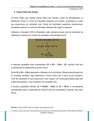 Módulo de contabilidade de Gestão - 2 Ano de Curso de Gestão de Empresas
7 de Agosto de 2013
Docente: Sergio Alfredo Macore (Sérgio.macore@gmail.com)
"Fizemos a busca do saber, um bem precioso no processo de mudança intelectual". [Por Sergio Alfredo /
Helldriver Rapper]
5. Ponto Critico das Vendas
O Ponto Critico das Vendas (Ponto Morto das Vendas, Limiar de Rendibilidade ou
Breakeven Point) é o nível de actividade (expresso em vendas, quantidade ou valor)
que proporciona um resultado nulo. Níveis de actividade superiores proporcionam
resultados positivos e níveis de actividade inferiores dão origem a prejuízos.
Utilizando a Equação CVR do Resultado, pode calcular-se esse nível de actividade de
indiferença, expresso em número de unidades e representado por Q':
Q' x Pv - Q' x CVU - CF = 0
e
Q' x (Pv - CVu) - CF = 0
e
Q' =
𝐂𝐅
𝐏𝐯−𝐂𝐕𝐮
A segunda igualdade atrás apresentada, Q' x (Pv - CVu) - CF, permite uma boa
compreensão do significado do Ponto Crítico.
Como Q' x (Pv - CVu) representa a Margem de Contribuição Global proporcionada por
Q' unidades vendidas, logo, determinar o Ponto Crítico não é mais do que calcular o
nível de actividade Q' que proporciona uma margem de contribuição global igual aos
custos fixos globais, o que resultará num resultado nulo.
A terceira igualdade referida, Q' = CF/(Pv - CVu) ou Q' = CF/m, é normalmente
representada como a expressão do Ponto Crítico em quantidade e permite uma outra
leitura.
 