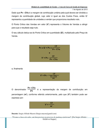 Módulo de contabilidade de Gestão - 2 Ano de Curso de Gestão de Empresas
7 de Agosto de 2013
Docente: Sergio Alfredo Macore (Sérgio.macore@gmail.com)
"Fizemos a busca do saber, um bem precioso no processo de mudança intelectual". [Por Sergio Alfredo /
Helldriver Rapper]
Dado que Pv - CVu é a margem de contribuição unitária pela qual devera ser dividida a
margem de contribuição global, cujo valor é igual ao dos Custos Fixos, então Q'
representa a quantidade de unidades a vender que proporciona resultado nulo.
O Ponto Critico das Vendas em valor (V’) representa o Volume de Vendas a atingir
para que o resultado seja nulo.
O seu cálculo deduz-se do Ponto Critico em quantidade (Q'), multiplicado pelo Preço de
Venda.
Pv x Q' = Pv x
𝐂𝐅
𝐏𝐯−𝐂𝐕𝐮
e
V' = Pv -
𝐂𝐅
𝐏𝐯−𝐂𝐕𝐮
e, finalmente
V' = Pv -
𝐂𝐅
𝐏𝐯−𝐂𝐕𝐮
𝐏𝐕
O denominador
𝐏𝐯−𝐂𝐕𝐮
𝐏𝐕
é a representação da margem de contribuição em
percentagem (m'), conforme referido anteriormente, pelo que (V’) também pode ser
expresso por:
V' =
𝐂𝐅
𝐦′
 