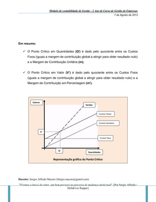 Módulo de contabilidade de Gestão - 2 Ano de Curso de Gestão de Empresas
7 de Agosto de 2013
Docente: Sergio Alfredo Macore (Sérgio.macore@gmail.com)
"Fizemos a busca do saber, um bem precioso no processo de mudança intelectual". [Por Sergio Alfredo /
Helldriver Rapper]
Em resumo:
 O Ponto Critico em Quantidades (Q') é dado pelo quociente entre os Custos
Fixos (iguais a margem de contribuição global a atingir para obter resultado nulo)
e a Margem de Contribuição Unitária (m);
 O Ponto Critico em Valor (V’) é dado pelo quociente entre os Custos Fixos
(iguais a margem de contribuição global a atingir para obter resultado nulo) e a
Margem de Contribuição em Percentagem (m').
Representação gráfica do Ponto Crítico
Vendas
Q’
V’
Custos Totais
Custos Variáveis
Custos fixos
Quantidades
Valores
 