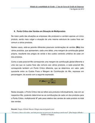 Módulo de contabilidade de Gestão - 2 Ano de Curso de Gestão de Empresas
7 de Agosto de 2013
Docente: Sergio Alfredo Macore (Sérgio.macore@gmail.com)
"Fizemos a busca do saber, um bem precioso no processo de mudança intelectual". [Por Sergio Alfredo /
Helldriver Rapper]
6. Ponto Critico das Vendas em Situação de Multiproduto
Na maior parte das situações as empresas não produzem e vendem apenas um único
produto, sendo mais vulgar a situação de uma mesma estrutura de custos fixos ser
comum a vários produtos.
Nestes casos, está-se perante diferentes possíveis combinações de vendas (Mix) dos
vários produtos, que apresentam, cada uma delas, uma margem de contribuição global
própria, resultante dos pregos de venda e dos custos variáveis unitários de cada um
dos produtos.
Como a cada possível Mix corresponde uma margem de contribuição global diferente e
uma vez que os custos fixos são comuns aos vários produtos, a cada possível Mix
corresponde também um Ponto Critico diferente, que se determina, em valor, pelo
quociente entre os Custos Fixos e Margem de Contribuição do Mix, expressa em
percentagem, de acordo com a seguinte expressão:
V' (Mix) =
𝐂𝐅
𝐦′ (𝐌𝐢𝐱)
Nesta situação, o Ponto Critico não se refere aos produtos individualmente, mas sim ao
respectivo Mix, podendo determinar-se as contribuições de cada um dos produtos para
o Ponto Critico, multiplicando V’ pelo peso relativo das vendas de cada produto no total
das vendas.
 