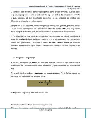 Módulo de contabilidade de Gestão - 2 Ano de Curso de Gestão de Empresas
7 de Agosto de 2013
Docente: Sergio Alfredo Macore (Sérgio.macore@gmail.com)
"Fizemos a busca do saber, um bem precioso no processo de mudança intelectual". [Por Sergio Alfredo /
Helldriver Rapper]
O somatório das diferentes contribuições para o ponto crítico em valor, divididas pelos
respectivos preços de venda, permite calcular o ponto crítico do Mix em quantidade,
o qual, contudo, só tem significado económico se as unidades de medida dos
diferentes produtos forem adicionáveis.
Sempre que o Mix se altera, varia a margem de contribuição global e, portanto, a cada
Mix de vendas corresponde um Ponto Critico diferente, sendo o Mix, que proporciona
maior Margem de Contribuição, aquele que conduz a um resultado mais elevado.
O Ponto Critico de uma situação multiproduto também pode ser obtido calculando o
preço de venda médio de todos os produtos, ponderado pelo peso de cada um nas
vendas em quantidades, calculando o custo variável unitário médio de todos os
produtos, ponderado de igual forma e raciocinando como se de um só produto se
tratasse.
7. Margem de Segurança
A Margem de Segurança (MS) é um indicador de risco que mede a proximidade ou o
afastamento de um determinado nível de vendas (Q) relativamente ao Ponto Critico
(Q').
Como se trata de um rácio, é expresso em percentagem do Ponto Crítico e pode ser
calculado em quantidade da seguinte forma:
MS =
𝐐 − 𝐐′
𝐐′
A Margem de Segurança em valor é dada por:
 
