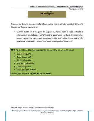 Módulo de contabilidade de Gestão - 2 Ano de Curso de Gestão de Empresas
7 de Agosto de 2013
Docente: Sergio Alfredo Macore (Sérgio.macore@gmail.com)
"Fizemos a busca do saber, um bem precioso no processo de mudança intelectual". [Por Sergio Alfredo /
Helldriver Rapper]
MS =
𝐕 − 𝐕′
𝐕′
Tratando-se de uma situação multiproduto, a cada Mix de vendas correspondera uma
Margem de Segurança diferente.
 Quanto maior for a margem de segurança menor será o risco, estando a
empresa em condições de melhor resistir a quebras de vendas e, inversamente,
quanto menor for a margem de segurança, maior será o risco de a empresa não
apresentar resultados positivos face a eventuais quebras de vendas.
TPC: Na tomada de decisões empresariais é necessário ter em conta sobre:
 Custos Irrelevantes;
 Custo Diferencial;
 Rédito Diferencial;
 Resultado Diferencial;
 Custo Marginal e
 Custo de Oportunidade.
Duma forma empírica, debruce-se desses items.
 