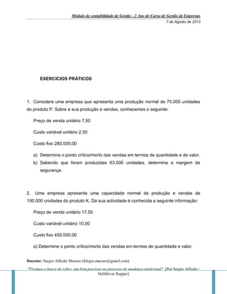 Módulo de contabilidade de Gestão - 2 Ano de Curso de Gestão de Empresas
7 de Agosto de 2013
Docente: Sergio Alfredo Macore (Sérgio.macore@gmail.com)
"Fizemos a busca do saber, um bem precioso no processo de mudança intelectual". [Por Sergio Alfredo /
Helldriver Rapper]
EXERCICIOS PRÁTICOS
1. Considere uma empresa que apresenta uma produção normal de 75.000 unidades
do produto P. Sobre a sua produção e vendas, conhecemos o seguinte:
Preço de venda unitário 7,50
Custo variável unitário 2,50
Custo fixo 280.000,00
a) Determine o ponto crítico/morto das vendas em termos de quantidade e de valor.
b) Sabendo que foram produzidas 63.000 unidades, determine a margem de
segurança.
2. Uma empresa apresenta uma capacidade normal de produção e vendas de
100.000 unidades do produto K. Da sua actividade é conhecida a seguinte informação:
Preço de venda unitário 17,50
Custo variável unitário 10,00
Custo fixo 450.000,00
a) Determine o ponto crítico/morto das vendas em termos de quantidade e valor.
 