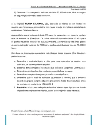 Módulo de contabilidade de Gestão - 2 Ano de Curso de Gestão de Empresas
7 de Agosto de 2013
Docente: Sergio Alfredo Macore (Sérgio.macore@gmail.com)
"Fizemos a busca do saber, um bem precioso no processo de mudança intelectual". [Por Sergio Alfredo /
Helldriver Rapper]
b) Determine o lucro esperado se forem vendidas 75.000 unidades. Qual a margem
de segurança associada a essa situação?
3. A empresa MUNNA SALAMANI, Lda, dedica-se ao fabrico de um modelo de
sapatos para homens que comercializa, com marca própria, em redes de sapatarias de
qualidade na Cidade de Pemba.
A capacidade normal instalada é de 40 000 pares de sapatos/ano e o preço de venda à
rede de retalho é de 40.00 $/par. Os custos industriais variáveis são de 10.00 $/par e
os gastos industriais fixos são de 600,000.00 $/ano. A empresa suporta ainda gastos
de comercialização variáveis de 2.00$/par e gastos não industriais fixos de 16,000.00
$/ano.
Com base na informação apresentada pela Gestora dessa empresa (Sra. Graciete),
pretende-se que:
a. Determine o resultado líquido a obter para uma expectativa de vendas, num
dado ano, de 25 000 pares de sapatos;
b. Elabore a demonstração de Resultados que explicite a Margem de Contribuição;
c. Determine o ponto crítico das vendas em quantidades e em valor;
d. Determine a margem de segurança e refira o seu significado;
e. Determine qual o nível de actividade (quantidade a vender) que a empresa
deverá atingir para cumprir o objectivo previamente fixado de um resultado antes
de Impostos no montante de 154,000.00 $.
f. Facultativo: Com base na legislação fiscal de Moçambique, diga em que tipo de
imposto esta empresa está inserida, qual é o seu regime e base tributável.
 