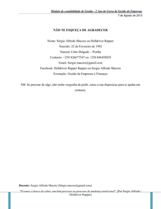 Módulo de contabilidade de Gestão - 2 Ano de Curso de Gestão de Empresas
7 de Agosto de 2013
Docente: Sergio Alfredo Macore (Sérgio.macore@gmail.com)
"Fizemos a busca do saber, um bem precioso no processo de mudança intelectual". [Por Sergio Alfredo /
Helldriver Rapper]
NÃO TE ESQUEÇA DE AGRADECER
Nome: Sérgio Alfredo Macore ou Helldriver Rapper
Nascido: 22 de Fevereiro de 1992
Natural: Cabo Delgado – Pemba
Contacto: +258 826677547 ou +258 846458829
Email: Sergio.macore@gamil.com
Facebook: Helldriver Rapper Rapper ou Sergio Alfredo Macore
Formação: Gestão de Empresas e Finanças
NB: Se precisar de algo, não tenha vergonha de pedir, estou a sua disposicao para te ajudar,me
contacte.
 