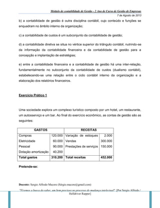 Módulo de contabilidade de Gestão - 2 Ano de Curso de Gestão de Empresas
7 de Agosto de 2013
Docente: Sergio Alfredo Macore (Sérgio.macore@gmail.com)
"Fizemos a busca do saber, um bem precioso no processo de mudança intelectual". [Por Sergio Alfredo /
Helldriver Rapper]
b) a contabilidade de gestão é outra disciplina contábil, cujo conteúdo e funções se
enquadram no âmbito interno da organização;
c) a contabilidade de custos é um subconjunto da contabilidade de gestão;
d) a contabilidade diretiva se situa no vértice superior do triângulo contábil, nutrindo-se
da informação da contabilidade financeira e da contabilidade de gestão para a
concepção e implantação de estratégias;
e) entre a contabilidade financeira e a contabilidade de gestão há uma inter-relação,
fundamentalmente no subconjunto da contabilidade de custos (dualismo contábil),
estabelecendo-se uma relação entre o ciclo contábil interno da organização e a
elaboração dos relatórios financeiros.
Exercício Prático 1
Uma sociedade explora um complexo turístico composto por um hotel, um restaurante,
um autosserviço e um bar. Ao final do exercício econômico, as contas de gestão são as
seguintes:
GASTOS RECEITAS
Compras
Eletricidade
Pessoal
Dotação amortização
120.000
60.000
90.000
40.200
Variação de estoques
Vendas
Prestações de serviços
2.000
300.000
150.000
Total gastos 310.200 Total receitas 452.000
Pretende-se:
 