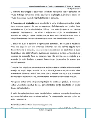 Módulo de contabilidade de Gestão - 2 Ano de Curso de Gestão de Empresas
7 de Agosto de 2013
Docente: Sergio Alfredo Macore (Sérgio.macore@gmail.com)
"Fizemos a busca do saber, um bem precioso no processo de mudança intelectual". [Por Sergio Alfredo /
Helldriver Rapper]
O problema da avaliação se estabelece, sobretudo, no segundo tipo de consumos em
virtude do tempo transcorrido entre a aquisição e a aplicação, e, em alguns casos, em
virtude da incerteza ligada à magnitude técnica do consumo.
d) Necessários à produção: deve-se entender o termo produção em sentido amplo,
como processo gerador de valores agregados. Definitivamente, um produto (bem
material) ou serviço (bem imaterial) se definiria como saída (output) de um processo
econômico. Representando, em suma, o objetivo da função de transformação. A
avaliação ou medição desse conceito não se está isenta de dificuldades, dada a
complexidade em se transferir os conceitos técnicos a seu conteúdo econômico.
O cálculo do custo é aplicável a organizações comerciais, de serviços e industriais.
Ainda que seja no caso das empresas industriais que seu cálculo adquira maior
desenvolvimento e aplicação, consequência da necessidade de estabelecer o custo
dos produtos para poder efetuar a avaliação de estoques, e a maior complexidade do
processo de circulação física de recursos, isso não significa que a medição e a
avaliação do custo dos bens e serviços das empresas comerciais e de serviços seja
menos importante.
O custo é uma magnitude demasiadamente ampla para ser considerada como um todo,
ou seja, em função do processo de cálculo, a informação que a empresa queira obter,
as etapas de obtenção, de sua vinculação com o produto, dos inputs que o causam,
dos lugares de acumulação, etc., encontraremos diferentes classificações de custo.
Para poder efetuar uma adequada imputação dos custos ao produto, é necessário
efetuar um estudo exaustivo de suas particularidades, sendo classificado em função
dessas particularidades.
A partir do conhecimento de suas características, obtém-se um custo do produto e
alguns resultados internos coerentes e lógicos. Em consequência, os custos podem ser
assim classificados:
 