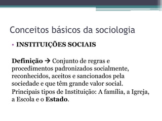 Conceitos básicos da sociologia
• INSTITUIÇÕES SOCIAIS
Definição  Conjunto de regras e
procedimentos padronizados socialmente,
reconhecidos, aceitos e sancionados pela
sociedade e que têm grande valor social.
Principais tipos de Instituição: A família, a Igreja,
a Escola e o Estado.
 
