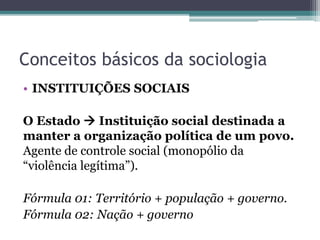Conceitos básicos da sociologia
• INSTITUIÇÕES SOCIAIS
O Estado  Instituição social destinada a
manter a organização política de um povo.
Agente de controle social (monopólio da
“violência legítima”).
Fórmula 01: Território + população + governo.
Fórmula 02: Nação + governo
 