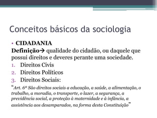 Conceitos básicos da sociologia
• CIDADANIA
Definição qualidade do cidadão, ou daquele que
possui direitos e deveres perante uma sociedade.
1. Direitos Civis
2. Direitos Políticos
3. Direitos Sociais:
“Art. 6º São direitos sociais a educação, a saúde, a alimentação, o
trabalho, a moradia, o transporte, o lazer, a segurança, a
previdência social, a proteção à maternidade e à infância, a
assistência aos desamparados, na forma desta Constituição”
 