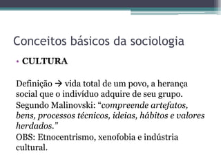Conceitos básicos da sociologia
• CULTURA
Definição  vida total de um povo, a herança
social que o indivíduo adquire de seu grupo.
Segundo Malinovski: “compreende artefatos,
bens, processos técnicos, ideias, hábitos e valores
herdados.”
OBS: Etnocentrismo, xenofobia e indústria
cultural.
 