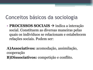 Conceitos básicos da sociologia
• PROCESSOS SOCIAIS  indica a interação
social. Constituem as diversas maneiras pelas
quais os indivíduos se relacionam e estabelecem
relações sociais. Podem ser:
A)Associativos: acomodação, assimilação,
cooperação
B)Dissociativos: competição e conflito.
 