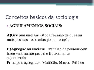 Conceitos básicos da sociologia
• AGRUPAMENTOS SOCIAIS:
A)Grupos sociais toda reunião de duas ou
mais pessoas associadas pela interação.
B)Agregados sociais reunião de pessoas com
fraco sentimento grupal e frouxamente
aglomeradas.
Principais agregados: Multidão, Massa, Público
 