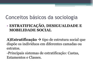Conceitos básicos da sociologia
• ESTRATIFICAÇÃO, DESIGUALDADE E
MOBILIDADE SOCIAL
A)Estratificação  tipo de estrutura social que
dispõe os indivíduos em diferentes camadas ou
estratos.
-Principais sistemas de estratificação: Castas,
Estamentos e Classes.
 