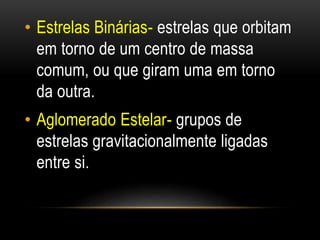 • Estrelas Binárias- estrelas que orbitam 
em torno de um centro de massa 
comum, ou que giram uma em torno 
da outra. 
• Aglomerado Estelar- grupos de 
estrelas gravitacionalmente ligadas 
entre si. 
 