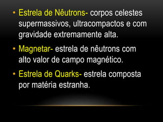 • Estrela de Nêutrons- corpos celestes 
supermassivos, ultracompactos e com 
gravidade extremamente alta. 
• Magnetar- estrela de nêutrons com 
alto valor de campo magnético. 
• Estrela de Quarks- estrela composta 
por matéria estranha. 
 