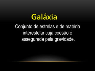 Galáxia 
Conjunto de estrelas e de matéria 
interestelar cuja coesão é 
assegurada pela gravidade. 
 