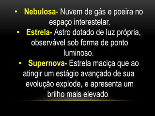 • Nebulosa- Nuvem de gás e poeira no 
espaço interestelar. 
• Estrela- Astro dotado de luz própria, 
observável sob forma de ponto 
luminoso. 
• Supernova- Estrela maciça que ao 
atingir um estágio avançado de sua 
evolução explode, e apresenta um 
brilho mais elevado. 
 