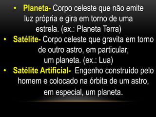 • Planeta- Corpo celeste que não emite 
luz própria e gira em torno de uma 
estrela. (ex.: Planeta Terra) 
• Satélite- Corpo celeste que gravita em torno 
de outro astro, em particular, 
um planeta. (ex.: Lua) 
• Satélite Artificial- Engenho construído pelo 
homem e colocado na órbita de um astro, 
em especial, um planeta. 
 
