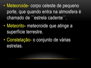 • Meteoroide- corpo celeste de pequeno 
porte, que quando entra na atmosfera é 
chamado de ´´estrela cadente´´. 
• Meteorito- meteoroide que atinge a 
superfície terrestre. 
• Constelação- o conjunto de várias 
estrelas. 
 