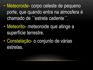 • Meteoroide- corpo celeste de pequeno 
porte, que quando entra na atmosfera é 
chamado de ´´estrela cadente´´. 
• Meteori...