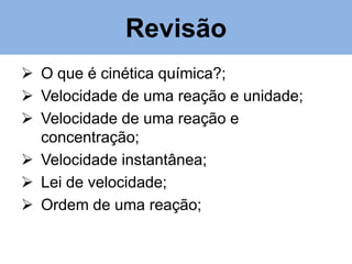 Revisão
 O que é cinética química?;
 Velocidade de uma reação e unidade;
 Velocidade de uma reação e
concentração;
 Velocidade instantânea;
 Lei de velocidade;
 Ordem de uma reação;

 