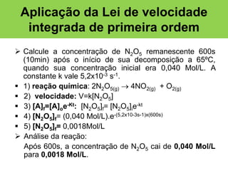 Aplicação da Lei de velocidade
integrada de primeira ordem
 Calcule a concentração de N2O5 remanescente 600s
(10min) após o início de sua decomposição a 65ºC,
quando sua concentração inicial era 0,040 Mol/L. A
constante k vale 5,2x10-3 s-1.
 1) reação química: 2N2O5(g)  4NO2(g) + O2(g)
 2) velocidade: V=k[N2O5]
 3) [A]f=[A]oe-Kt: [N2O5]f= [N2O5]ie-kt
 4) [N2O5]f= (0,040 Mol/L).e-(5,2x10-3s-1)x(600s)
 5) [N2O5]f= 0,0018Mol/L
 Análise da reação:
Após 600s, a concentração de N2O5 cai de 0,040 Mol/L
para 0,0018 Mol/L.

 