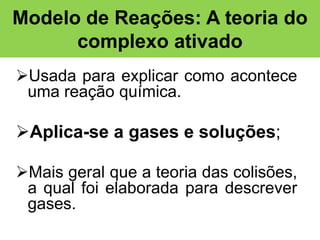 Modelo de Reações: A teoria do
complexo ativado
Usada para explicar como acontece
uma reação química.

Aplica-se a gases e soluções;
Mais geral que a teoria das colisões,
a qual foi elaborada para descrever
gases.

 