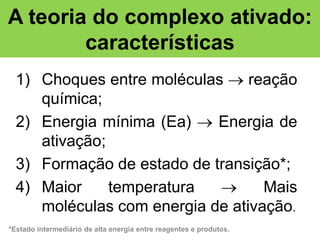 A teoria do complexo ativado:
características
1) Choques entre moléculas  reação
química;
2) Energia mínima (Ea)  Energia de
ativação;
3) Formação de estado de transição*;
4) Maior
temperatura

Mais
moléculas com energia de ativação.
*Estado intermediário de alta energia entre reagentes e produtos.

 