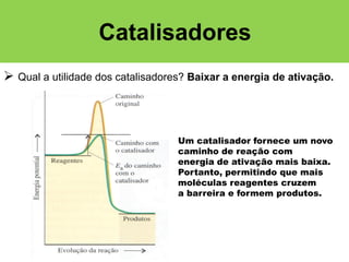 Catalisadores
 Qual a utilidade dos catalisadores? Baixar a energia de ativação.

Um catalisador fornece um novo
caminho de reação com
energia de ativação mais baixa.
Portanto, permitindo que mais
moléculas reagentes cruzem
a barreira e formem produtos.

 