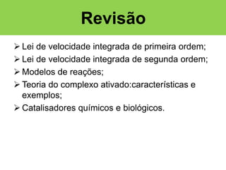 Revisão
 Lei de velocidade integrada de primeira ordem;
 Lei de velocidade integrada de segunda ordem;
 Modelos de reações;
 Teoria do complexo ativado:características e
exemplos;
 Catalisadores químicos e biológicos.

 