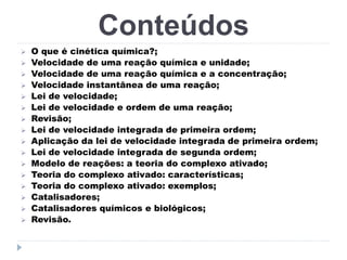 Conteúdos


















O que é cinética química?;
Velocidade de uma reação química e unidade;
Velocidade de uma reação química e a concentração;
Velocidade instantânea de uma reação;
Lei de velocidade;
Lei de velocidade e ordem de uma reação;
Revisão;
Lei de velocidade integrada de primeira ordem;
Aplicação da lei de velocidade integrada de primeira ordem;
Lei de velocidade integrada de segunda ordem;
Modelo de reações: a teoria do complexo ativado;
Teoria do complexo ativado: características;
Teoria do complexo ativado: exemplos;
Catalisadores;
Catalisadores químicos e biológicos;
Revisão.

 