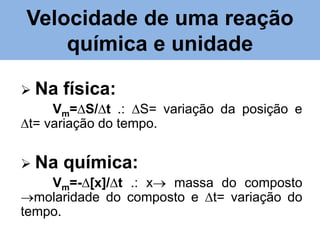 Velocidade de uma reação
química e unidade
 Na física:
Vm=∆S/∆t .: ∆S= variação da posição e
∆t= variação do tempo.
 Na química:
Vm=-∆[x]/∆t .: x massa do composto
molaridade do composto e ∆t= variação do
tempo.

 