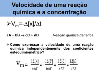 Velocidade de uma reação química e
Velocidade de uma reação
a concentração
química e a concentração

• Vm=-∆[x]/∆T

Vm=-∆[x]/∆t

aA + bB  cC + dD

Reação química genérica

aA + bB  cC + dD

Reação química genérica

• Como expressar a velocidade de uma reação
 Como independentemente de
química expressar a velocidade dos uma reação
coeficientes
química independentemente dos coeficientes
estequimiométrico?
estequimiométrico?

vm = 𝑉𝑚

1∆[𝐴]

=𝑎∆𝑇

1∆[𝐵]
𝑏∆𝑇

=

1∆[𝐶] 1∆[𝐷]
𝑐∆𝑇

=

𝑑∆𝑇

 