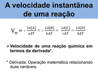 A velocidade instantânea
velocidade instantânea da reação
de uma reação
Vm = Vm

1d[A]
a∆T

=-

1d[B]
b∆T

=

1d[C]
c∆T

=

1d[D]
d∆T

Velocidade de uma reação química em
termos da derivada*.
* Derivada: Operação matemática relacionando
duas variáveis.

 