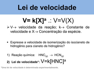 Lei de velocidade
V=

a
k[X]

.: V=V(X)

 V velocidade da reação; k Constante de
velocidade e X Concentração da espécie.
 Expresse a velocidade de isomerização do isocianeto de
hidrogênio para cianeto de hidrogênio?
1) Reação química:

HNC(g)  HCN(g)

2) Lei de velocidade*:

V=k[HNC]a

*Uma lei de velocidade é determinada experimentalmente.

 