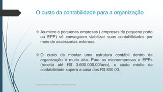 O custo da contabilidade para a organização
 As micro e pequenas empresas ( empresas de pequeno porte
ou EPP) só conseguem viabilizar suas contabilidades por
meio de assessorias externas.
 O custo de montar uma estrutura contábil dentro da
organização é muito alta. Para as microempresas e EPPs
(receita até R$ 3.600.000,00/ano), o custo médio da
contabilidade supera a casa dos R$ 800,00.
Conceitos básicos de contabilidade- Professor Danilo Pires
 