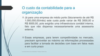 O custo da contabilidade para a
organização
 Já para uma empresa de médio porte (faturamento de até R$
1.000,000,00/mês) este custo pode variar de R$ 3000,00 a
R$ 8000,00, pois exigirão uma infraestrutura contábil interna,
fato que não dispensa necessariamente uma assessoria
externa.
 Essas empresas, para terem competitividade no mercado,
precisam aproveitar ao máximo as informações processadas
para facilitar a tomada de decisões com base em fatos reais
e em curto prazo
Conceitos básicos de contabilidade- Professor Danilo Pires
 