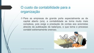 O custo da contabilidade para a
organização
 Para as empresas de grande porte especialmente as de
capital aberto (s/a), a contabilidade se torna muito mais
complexa, pois exige a prestação de contas aos acionistas
através da publicação de balanços, o que torna o processo
contábil extremamente oneroso.
Conceitos básicos de contabilidade- Professor Danilo Pires
 