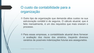 O custo da contabilidade para a
organização
 Outro tipo de organização que demanda altos custos na sua
estruturação contábil é de seguros. O cálculo atuarial, que é
feito mensalmente, é um dos requisitos que mais oneram o
processo.
 Para essas empresas, a contabilidade atuarial deve fornecer
a avaliação dos riscos dos sinistros, traçando diversos
cenários de possíveis indenizações futuras aos assegurados.
Conceitos básicos de contabilidade- Professor Danilo Pires
 