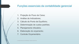 Funções essenciais da contabilidade gerencial
1. Projeção do Fluxo de Caixa;
2. Análise de Indicadores;
3. Cálculo do Ponto de Equilíbrio;
4. Determinação de custos padrões;
5. Planejamento tributário;
6. Elaboração do orçamento;
7. Controle Orçamentário.
Conceitos básicos de contabilidade- Professor Danilo Pires
 