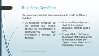 Relatórios Contábeis
Os relatórios contábeis são formatados de modo sintético e
analítico.
 Os relatórios sintéticos ou
são aqueles que exibem
apenas os totalizadores e
acumuladores que
interessam à tomada de
decisão.
 Já os analíticos descem a
nível de transações
contábeis, listando dado a
dado.
 Este perfil de relatório se
destina ao staff operacional
da empresa, e tem por
objetivos a conferência e a
conciliação contábil.
Conceitos básicos de contabilidade- Professor Danilo Pires
 