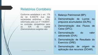 Relatórios Contábeis
1. Balanço Patrimonial (BP);
2. Demonstração de Lucros ou
prejuízos acumulados (DLPA);
3. Demonstração dos Fluxos de
Caixa (DFC);
4. Demonstração do valor
adicionado (DVA)
5. Demonstração de Resultado do
Exercício (DRE)
6. Demonstração de origem de
aplicação dos recursos (DOAR).
Conforme estabelece o art. 176
da lei 6.404/76 (Lei das
sociedades anônimas – S/A),
reformada pela Lei nº 11638/07,
os controles obrigatórios para
as S/A de capital
(Demonstrativos exigidos são:
Conceitos básicos de contabilidade- Professor Danilo Pires
 