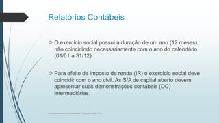Relatórios Contábeis
 O exercício social possui a duração de um ano (12 meses),
não coincidindo necessariamente com o ano do calendário
(01/01 a 31/12).
 Para efeito de imposto de renda (IR) o exercício social deve
coincidir com o ano civil. As S/A de capital aberto devem
apresentar suas demonstrações contábeis (DC)
intermediárias.
Conceitos básicos de contabilidade- Professor Danilo Pires
 