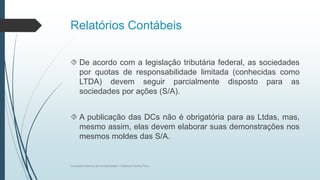 Relatórios Contábeis
 De acordo com a legislação tributária federal, as sociedades
por quotas de responsabilidade limitada (conhecidas como
LTDA) devem seguir parcialmente disposto para as
sociedades por ações (S/A).
 A publicação das DCs não é obrigatória para as Ltdas, mas,
mesmo assim, elas devem elaborar suas demonstrações nos
mesmos moldes das S/A.
Conceitos básicos de contabilidade- Professor Danilo Pires
 