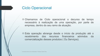 Ciclo Operacional
 Chamamos de Ciclo operacional o decurso de tempo
necessário à realização de uma operação, por parte de
empresa, dentro do seu ramo de atuação.
 Esta operação abrange desde o início da produção até o
recebimento dos recursos financeiros advindos da
comercialização desses produtos ( Ou Serviços).
Conceitos básicos de contabilidade- Professor Danilo Pires
 
