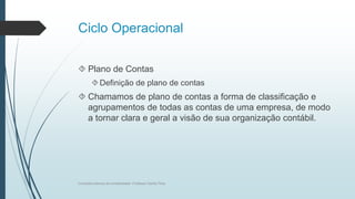 Ciclo Operacional
 Plano de Contas
Definição de plano de contas
 Chamamos de plano de contas a forma de classificação e
agrupamentos de todas as contas de uma empresa, de modo
a tornar clara e geral a visão de sua organização contábil.
Conceitos básicos de contabilidade- Professor Danilo Pires
 