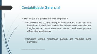 Contabilidade Gerencial
 Mas o que é a gestão de uma empresa?
O objetivo de toda e qualquer empresa, com ou sem fins
lucrativos, é aferir resultados. De acordo com esse tipo de
função social desta empresa, esses resultados podem
diferir diametralmente.
Contudo esses resultados podem ser medidos com
números
Conceitos básicos de contabilidade- Professor Danilo Pires
 