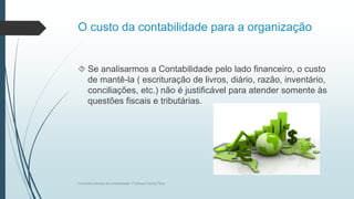 O custo da contabilidade para a organização
 Se analisarmos a Contabilidade pelo lado financeiro, o custo
de mantê-la ( escrituração de livros, diário, razão, inventário,
conciliações, etc.) não é justificável para atender somente às
questões fiscais e tributárias.
Conceitos básicos de contabilidade- Professor Danilo Pires
 