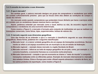 1.4. O conceito de mercados e suas dimensões
1.4.1. O que é mercado?
Em sentido geral, a palavra mercado designa um grupo de compradores e vendedores que estão
em contato suficientemente próximo para que as trocas entre eles afetem as condições de compra e
venda dos demais.
Um mercado existe quando compradores que pretendem trocar dinheiro por bens e serviços estão
em contato com os vendedores desses mesmos bens e serviços.
Assim, podemos entender por mercado como o local, teórico ou não, do encontro regular entre
compradores e vendedores de uma economia determinada.
Como mostra a Figura 5, o mercado é formado pelo conjunto de instituições em que se realizam as
transações comerciais, como feiras, lojas, supermercados, bolsas de valores etc.
1.4.2. O mercado segundo suas dimensões geográficas
Uma das formas de se entender o que é o mercado é classificá-lo segundo as suas dimensões
geográficas. Dessa forma, podemos ter a seguinte classificação:
a) Mercado local – é a menor unidade geográfica de um espaço de transações econômicas. Normal-
mente se refere a um espaço econômico de um município ou de um estado da federação.
b) Mercado regional – exemplo desse mercado é a região Nordeste do Brasil.
c) Mercado nacional – refere-se ao todo do espaço geográfico de um país, como, por exemplo: a e-
conomia brasileira, a economia francesa ou a economia norte-americana.
d) Mercado internacional – compõe o que em economia se chama o “resto do mundo” e comporta
transações realizadas entre os diferentes países. Exemplo de mercado internacional é o mercado
dos estados Unidos, China e Europa para onde o Brasil exporta alimentos e minério de ferro, en-
tre outros produtos de exportação, como mostra a Figura 6.
 